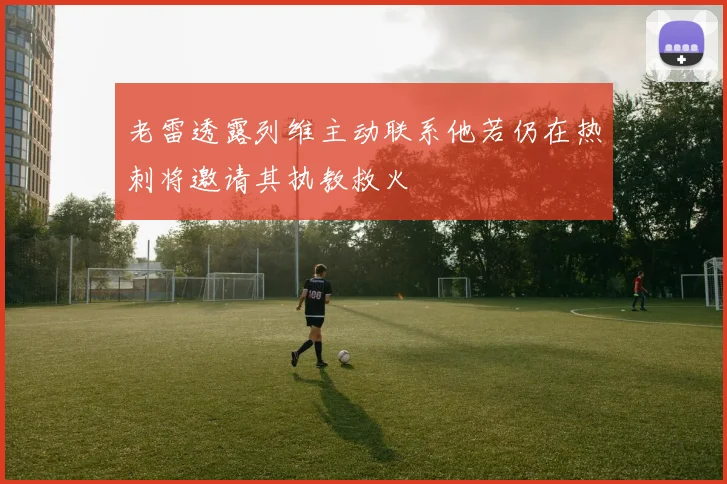 老雷透露列维主动联系他若仍在热刺将邀请其执教救火