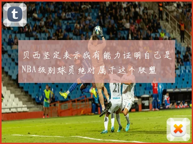 贝西坚定表示我有能力证明自己是NBA级别球员绝对属于这个联盟