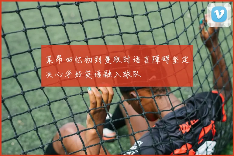 莱昂回忆初到曼联时语言障碍坚定决心学好英语融入球队