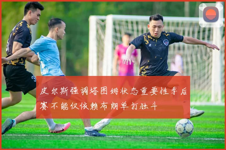 皮尔斯强调塔图姆状态重要性季后赛不能仅依赖布朗单打独斗