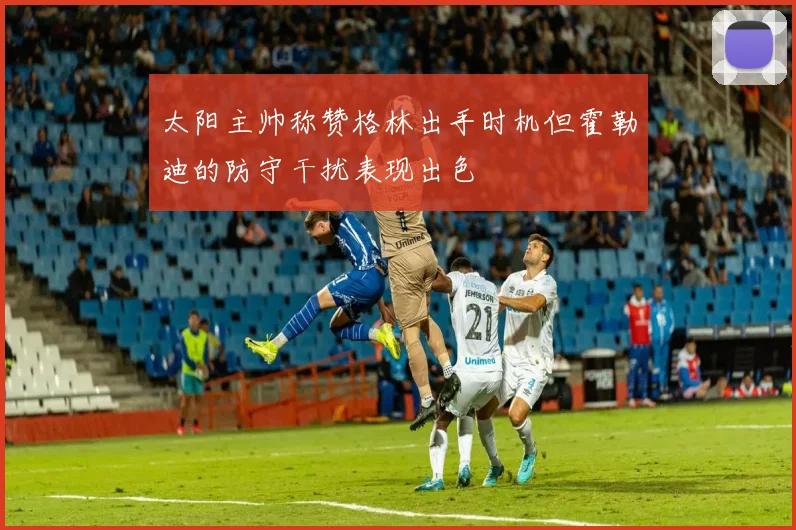 太阳主帅称赞格林出手时机但霍勒迪的防守干扰表现出色