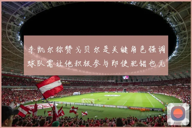 李凯尔称赞戈贝尔是关键角色强调球队需让他积极参与即使犯错也无妨
