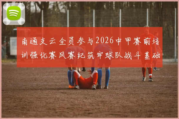南通支云全员参与2026中甲赛前培训强化赛风赛纪筑牢球队战斗基础