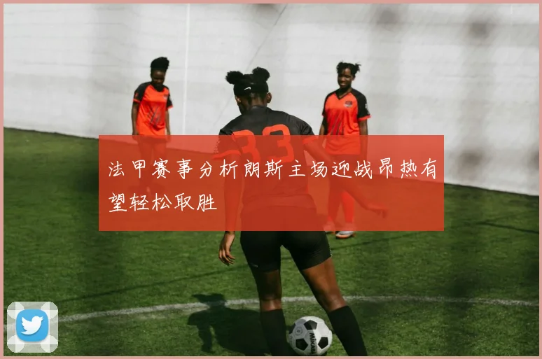 法甲赛事分析朗斯主场迎战昂热有望轻松取胜