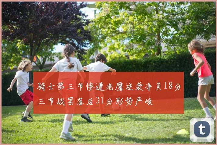 骑士第三节惨遭老鹰逆袭净负18分三节战罢落后31分形势严峻