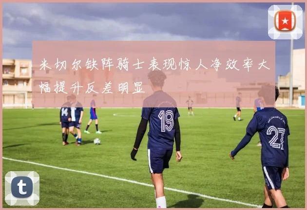米切尔缺阵骑士表现惊人净效率大幅提升反差明显