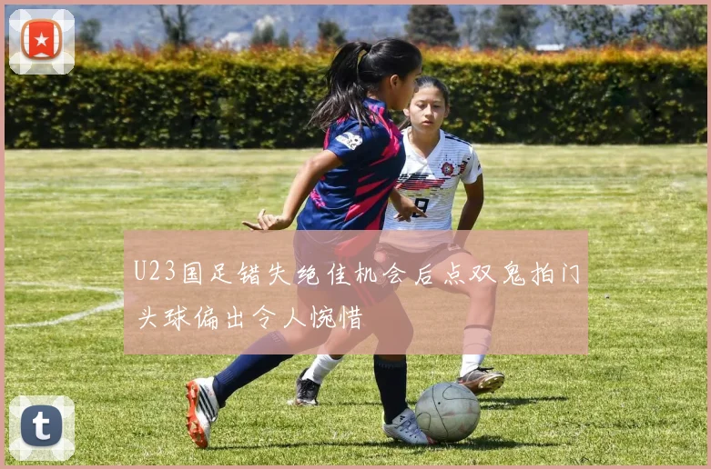 U23国足错失绝佳机会后点双鬼拍门头球偏出令人惋惜