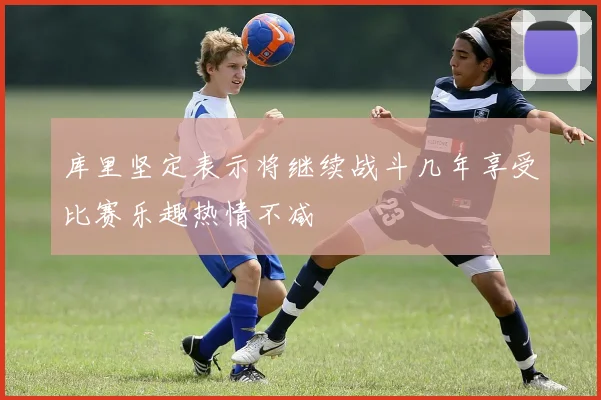 库里坚定表示将继续战斗几年享受比赛乐趣热情不减