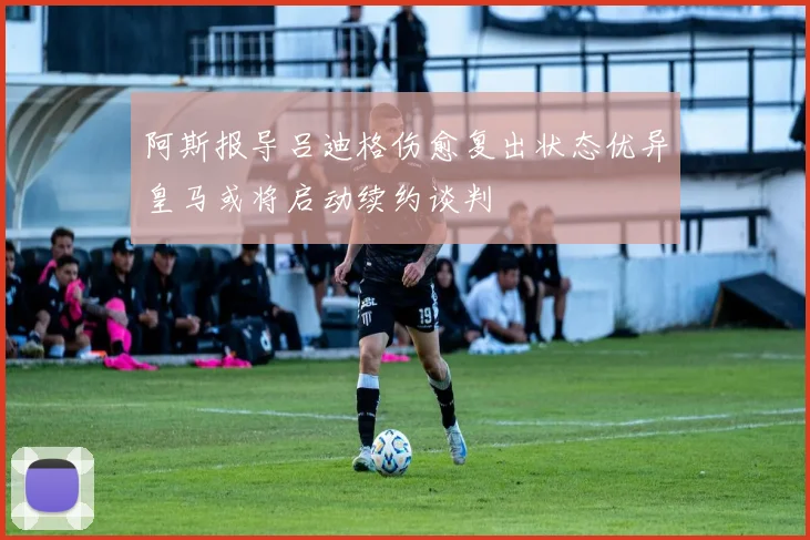 阿斯报导吕迪格伤愈复出状态优异皇马或将启动续约谈判