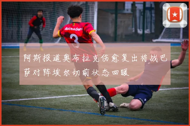 阿斯报道奥布拉克伤愈复出将战巴萨对阵埃尔切前状态回暖