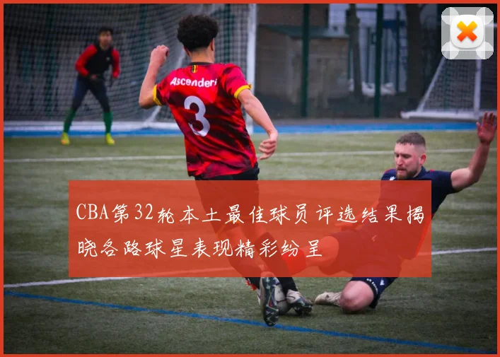CBA第32轮本土最佳球员评选结果揭晓各路球星表现精彩纷呈