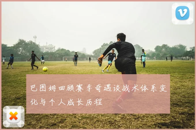 巴图姆回顾赛季奇遇谈战术体系变化与个人成长历程