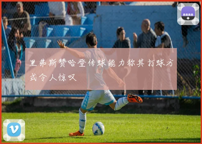 里弗斯赞哈登传球能力称其打球方式令人惊叹