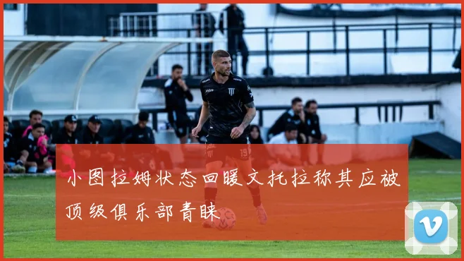 小图拉姆状态回暖文托拉称其应被顶级俱乐部青睐