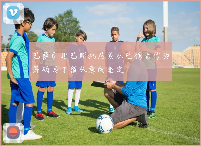 巴萨引进巴斯托尼或以巴德吉作为筹码马丁留队意向坚定